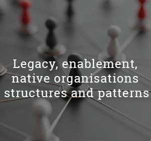 Legacy, enablement, native organisations structures and patterns